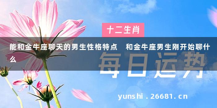 能和金牛座聊天的男生性格特点 和金牛座男生刚开始聊什么